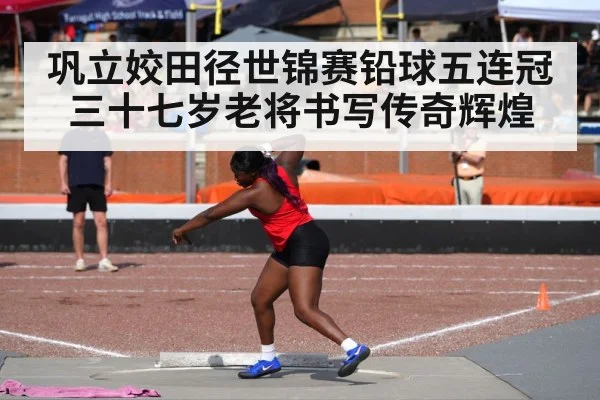 巩立姣田径世锦赛铅球五连冠 三十七岁老将书写传奇辉煌