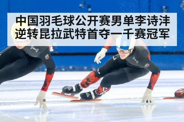 中国羽毛球公开赛男单李诗沣逆转昆拉武特首夺一千赛冠军