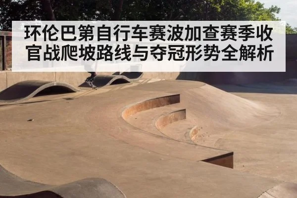 环伦巴第自行车赛波加查赛季收官战爬坡路线与夺冠形势全解析